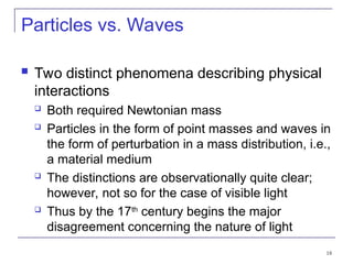 18
Particles vs. Waves
 Two distinct phenomena describing physical
interactions
 Both required Newtonian mass
 Particles in the form of point masses and waves in
the form of perturbation in a mass distribution, i.e.,
a material medium
 The distinctions are observationally quite clear;
however, not so for the case of visible light
 Thus by the 17th
century begins the major
disagreement concerning the nature of light
 
