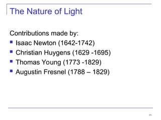 19
The Nature of Light
Contributions made by:
 Isaac Newton (1642-1742)
 Christian Huygens (1629 -1695)
 Thomas Young (1773 -1829)
 Augustin Fresnel (1788 – 1829)
 