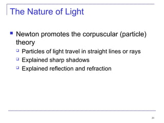20
The Nature of Light
 Newton promotes the corpuscular (particle)
theory
 Particles of light travel in straight lines or rays
 Explained sharp shadows
 Explained reflection and refraction
 