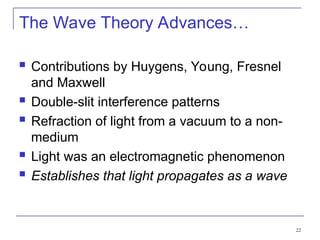 22
The Wave Theory Advances…
 Contributions by Huygens, Young, Fresnel
and Maxwell
 Double-slit interference patterns
 Refraction of light from a vacuum to a non-
medium
 Light was an electromagnetic phenomenon
 Establishes that light propagates as a wave
 
