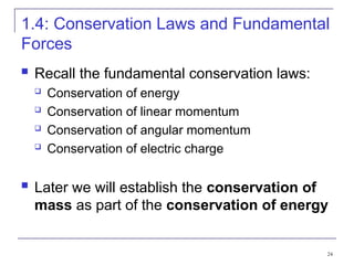 24
1.4: Conservation Laws and Fundamental
Forces
 Recall the fundamental conservation laws:
 Conservation of energy
 Conservation of linear momentum
 Conservation of angular momentum
 Conservation of electric charge
 Later we will establish the conservation of
mass as part of the conservation of energy
 