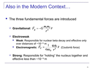 26
Also in the Modern Context…
 The three fundamental forces are introduced
 Gravitational:
 Electroweak
 Weak: Responsible for nuclear beta decay and effective only
over distances of ~10−15
m
 Electromagnetic: (Coulomb force)
 Strong: Responsible for “holding” the nucleus together and
effective less than ~10−15
m
 