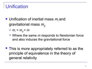 27
Unification
 Unification of inertial mass mi and
gravitational mass mg
 mi = mg = m
 Where the same m responds to Newtonian force
and also induces the gravitational force
 This is more appropriately referred to as the
principle of equivalence in the theory of
general relativity
 