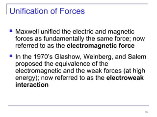 28
Unification of Forces
 Maxwell unified the electric and magnetic
forces as fundamentally the same force; now
referred to as the electromagnetic force
 In the 1970’s Glashow, Weinberg, and Salem
proposed the equivalence of the
electromagnetic and the weak forces (at high
energy); now referred to as the electroweak
interaction
 