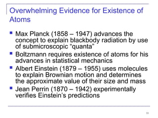 33
Overwhelming Evidence for Existence of
Atoms
 Max Planck (1858 – 1947) advances the
concept to explain blackbody radiation by use
of submicroscopic “quanta”
 Boltzmann requires existence of atoms for his
advances in statistical mechanics
 Albert Einstein (1879 – 1955) uses molecules
to explain Brownian motion and determines
the approximate value of their size and mass
 Jean Perrin (1870 – 1942) experimentally
verifies Einstein’s predictions
 