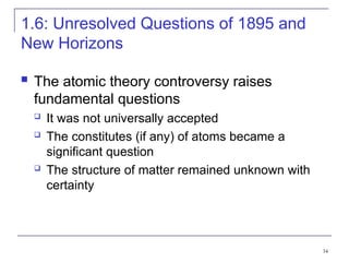 34
1.6: Unresolved Questions of 1895 and
New Horizons
 The atomic theory controversy raises
fundamental questions
 It was not universally accepted
 The constitutes (if any) of atoms became a
significant question
 The structure of matter remained unknown with
certainty
 