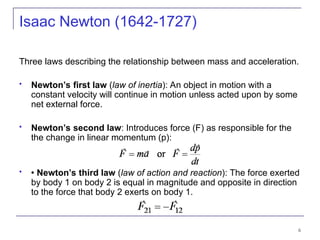 6
Three laws describing the relationship between mass and acceleration.
 Newton’s first law (law of inertia): An object in motion with a
constant velocity will continue in motion unless acted upon by some
net external force.
 Newton’s second law: Introduces force (F) as responsible for the
the change in linear momentum (p):
  Newton’s third law (law of action and reaction): The force exerted
by body 1 on body 2 is equal in magnitude and opposite in direction
to the force that body 2 exerts on body 1.
Isaac Newton (1642-1727)
 