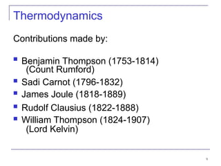 9
Thermodynamics
Contributions made by:
 Benjamin Thompson (1753-1814)
(Count Rumford)
 Sadi Carnot (1796-1832)
 James Joule (1818-1889)
 Rudolf Clausius (1822-1888)
 William Thompson (1824-1907)
(Lord Kelvin)
 