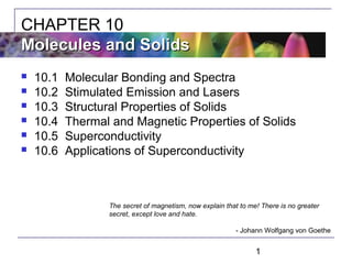 1
 10.1 Molecular Bonding and Spectra
 10.2 Stimulated Emission and Lasers
 10.3 Structural Properties of Solids
 10.4 Thermal and Magnetic Properties of Solids
 10.5 Superconductivity
 10.6 Applications of Superconductivity
CHAPTER 10
Molecules and SolidsMolecules and Solids
The secret of magnetism, now explain that to me! There is no greater
secret, except love and hate.
- Johann Wolfgang von Goethe
 