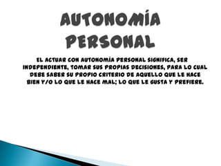 El actuar con autonomía personal significa, ser
independiente, tomar sus propias decisiones, para lo cual
   debe saber su propio criterio de aquello que le hace
  bien y/o lo que le hace mal; lo que le gusta y prefiere.
 