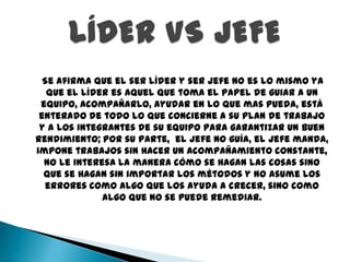 Se afirma que el ser líder y ser jefe no es lo mismo ya
   que el líder es aquel que toma el papel de guiar a un
 equipo, acompañarlo, ayudar en lo que mas pueda, está
 enterado de todo lo que concierne a su plan de trabajo
 y a los integrantes de su equipo para garantizar un buen
rendimiento; por su parte, el jefe no guía, el jefe manda,
impone trabajos sin hacer un acompañamiento constante,
  no le interesa la manera cómo se hagan las cosas sino
  que se hagan sin importar los métodos y no asume los
  errores como algo que los ayuda a crecer, sino como
              algo que no se puede remediar.
 