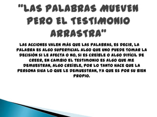 Las acciones valen más que las palabras, es decir, la
palabra es algo superficial algo que uno puede tomar la
 decisión si le afecta o no, si es creíble o algo difícil de
     creer, en cambio el testimonio es algo que me
   demuestran, algo creíble, por lo tanto hace que la
persona siga lo que le demuestran, ya que es por su bien
                          propio.
 