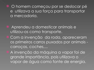    O homem começou por se deslocar pé
    e utilizava a sua força para transportar
    a mercadoria.

 Aprendeu a domesticar animais e
  utilizou-os como transporte.
 Com a invenção da roda, apareceram
  os primeiros carros puxados por animais -
  carroças, coches,...
 A invenção da máquina a vapor foi de
  grande importância, pois utilizava o
  vapor de água como fonte de energia.
 