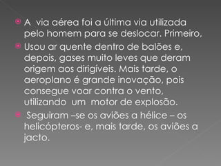  A via aérea foi a última via utilizada
  pelo homem para se deslocar. Primeiro,
 Usou ar quente dentro de balões e,
  depois, gases muito leves que deram
  origem aos dirigíveis. Mais tarde, o
  aeroplano é grande inovação, pois
  consegue voar contra o vento,
  utilizando um motor de explosão.
 Seguiram –se os aviões a hélice – os
  helicópteros- e, mais tarde, os aviões a
  jacto.
 