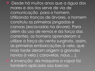   Desde há muitos anos que a água dos
  mares e dos rios serve de via de
  comunicação para o homem.
  Utilizando troncos de árvores, o homem
  construiu as primeiras jangadas e
  canoas (escavadas na árvore). Para
  além do uso de remos e da força das
  correntes, os homens aprenderam a
  utilizar a força do vento surgindo, assim,
  as primeiras embarcações à vela, que
  mais tarde deram origem a grandes
  navios à vela ( caravelas, naus,…).
 A invenção da máquina a vapor foi
  também aplicada aos barcos.
 