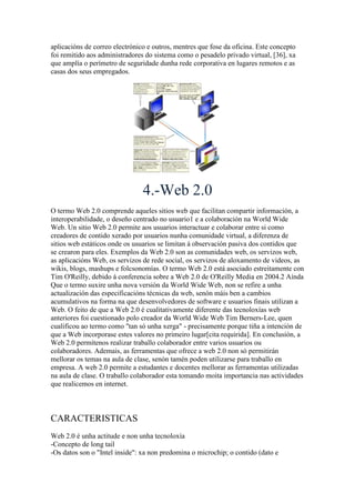 aplicacións de correo electrónico e outros, mentres que fose da oficina. Este concepto
foi remitido aos administradores do sistema como o pesadelo privado virtual, [36], xa
que amplía o perímetro de seguridade dunha rede corporativa en lugares remotos e as
casas dos seus empregados.
4.-Web 2.0
O termo Web 2.0 comprende aqueles sitios web que facilitan compartir información, a
interoperabilidade, o deseño centrado no usuario1 e a colaboración na World Wide
Web. Un sitio Web 2.0 permite aos usuarios interactuar e colaborar entre si como
creadores de contido xerado por usuarios nunha comunidade virtual, a diferenza de
sitios web estáticos onde os usuarios se limitan á observación pasiva dos contidos que
se crearon para eles. Exemplos da Web 2.0 son as comunidades web, os servizos web,
as aplicacións Web, os servizos de rede social, os servizos de aloxamento de videos, as
wikis, blogs, mashups e folcsonomías. O termo Web 2.0 está asociado estreitamente con
Tim O'Reilly, debido á conferencia sobre a Web 2.0 de O'Reilly Media en 2004.2 Aínda
Que o termo suxire unha nova versión da World Wide Web, non se refire a unha
actualización das especificacións técnicas da web, senón máis ben a cambios
acumulativos na forma na que desenvolvedores de software e usuarios finais utilizan a
Web. O feito de que a Web 2.0 é cualitativamente diferente das tecnoloxías web
anteriores foi cuestionado polo creador da World Wide Web Tim Berners-Lee, quen
cualificou ao termo como "tan só unha xerga" - precisamente porque tiña a intención de
que a Web incorporase estes valores no primeiro lugar[cita requirida]. En conclusión, a
Web 2.0 permítenos realizar traballo colaborador entre varios usuarios ou
colaboradores. Ademais, as ferramentas que ofrece a web 2.0 non só permitirán
mellorar os temas na aula de clase, senón tamén poden utilizarse para traballo en
empresa. A web 2.0 permite a estudantes e docentes mellorar as ferramentas utilizadas
na aula de clase. O traballo colaborador esta tomando moita importancia nas actividades
que realicemos en internet.
CARACTERISTICAS
Web 2.0 é unha actitude e non unha tecnoloxía
-Concepto de long tail
-Os datos son o "Intel inside": xa non predomina o microchip; o contido (dato e
 