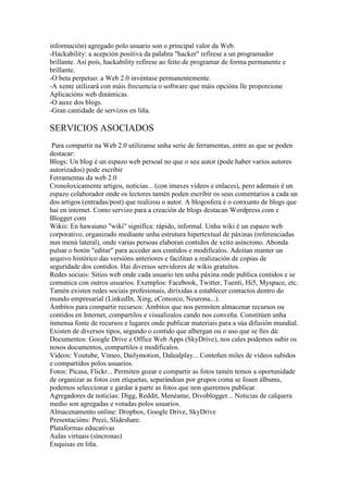 información) agregado polo usuario son o principal valor da Web.
-Hackability: a acepción positiva da palabra "hacker" refírese a un programador
brillante. Así pois, hackability refírese ao feito de programar de forma permanente e
brillante.
-O beta perpetuo: a Web 2.0 invéntase permanentemente.
-A xente utilizará con máis frecuencia o software que máis opcións lle proporcione
Aplicacións web dinámicas.
-O auxe dos blogs.
-Gran cantidade de servizos en liña.
SERVICIOS ASOCIADOS
Para compartir na Web 2.0 utilízanse unha serie de ferramentas, entre as que se poden
destacar:
Blogs: Un blog é un espazo web persoal no que o seu autor (pode haber varios autores
autorizados) pode escribir
Ferramentas da web 2.0
Cronoloxicamente artigos, noticias... (con imaxes videos e enlaces), pero ademais é un
espazo colaborador onde os lectores tamén poden escribir os seus comentarios a cada un
dos artigos (entradas/post) que realizou o autor. A blogosfera é o conxunto de blogs que
hai en internet. Como servizo para a creación de blogs destacan Wordpress.com e
Blogger.com
Wikis: En hawaiano "wiki" significa: rápido, informal. Unha wiki é un espazo web
corporativo, organizado mediante unha estrutura hipertextual de páxinas (referenciadas
nun menú lateral), onde varias persoas elaboran contidos de xeito asíncrono. Abonda
pulsar o botón "editar" para acceder aos contidos e modificalos. Adoitan manter un
arquivo histórico das versións anteriores e facilitan a realización de copias de
seguridade dos contidos. Hai diversos servidores de wikis gratuítos.
Redes sociais: Sitios web onde cada usuario ten unha páxina onde publica contidos e se
comunica con outros usuarios. Exemplos: Facebook, Twitter, Tuenti, Hi5, Myspace, etc.
Tamén existen redes sociais profesionais, dirixidas a establecer contactos dentro do
mundo empresarial (LinkedIn, Xing, eConozco, Neurona...).
Ámbitos para compartir recursos: Ámbitos que nos permiten almacenar recursos ou
contidos en Internet, compartilos e visualizalos cando nos conveña. Constitúen unha
inmensa fonte de recursos e lugares onde publicar materiais para a súa difusión mundial.
Existen de diversos tipos, segundo o contido que albergan ou o uso que se lles dá:
Documentos: Google Drive e Office Web Apps (SkyDrive), nos cales podemos subir os
nosos documentos, compartilos e modificalos.
Videos: Youtube, Vimeo, Dailymotion, Dalealplay... Conteñen miles de vídeos subidos
e compartidos polos usuarios.
Fotos: Picasa, Flickr... Permiten gozar e compartir as fotos tamén temos a oportunidade
de organizar as fotos con etiquetas, separándoas por grupos coma se fosen álbums,
podemos seleccionar e gardar á parte as fotos que non queremos publicar.
Agregadores de noticias: Digg, Reddit, Menéame, Divoblogger... Noticias de calquera
medio son agregadas e votadas polos usuarios.
Almacenamento online: Dropbox, Google Drive, SkyDrive
Presentacións: Prezi, Slideshare.
Plataformas educativas
Aulas virtuais (síncronas)
Enquisas en liña.
 