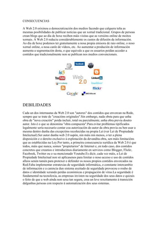 CONSECUENCIAS
A Web 2.0 orixinou a democratización dos medios facendo que calquera teña as
mesmas posibilidades de publicar noticias que un xornal tradicional. Grupos de persoas
crean blogs que ao día de hoxe reciben máis visitas que as versións online de moitos
xornais. A Web 2.0 reduciu considerablemente os custos de difusión da información.
Ao día de hoxe podemos ter gratuitamente a nosa propia emisora de raio online, o noso
xornal online, a nosa canle de vídeos, etc. Ao aumentar a produción de información
aumenta a segmentación desta, o que equivale a que os usuarios poidan acceder a
contidos que tradicionalmente non se publican nos medios convencionais.
DEBILIDADES
Cada un dos internautas da Web 2.0 son "autores" dos contidos que envorcan na Rede,
sempre que se trate de "creacións originales".Sin embargo, nada obsta para que unha
obra de "nova creación" poida incluír, total ou parcialmente, unha obra previa doutro
autor. Isto é o que se denomina "obra compuesta".Para evitar problemas tipificados
legalmente sería necesario contar coa autorización do autor da obra previa ou ben usar a
mesma dentro dunha das excepcións recoñecidas na propia Lei (ver Lei de Propiedade
Intelectual).Ser autor dunha web 2.0 supón, nin máis nin menos, o ter a plena
disposición e o dereito exclusivo á explotación da devandita obra, sen máis limitacións
que as establecidas na Ley.Por tanto, a primeira consecuencia xurídica da Web 2.0 é que
todos, máis que nunca, somos "propietarios" de Internet e, en todo caso, dos contidos
concretos que creamos e introducimos diariamente en servizos como Blogger, Flickr,
Facebook, Twitter ou o xa mencionado Youtube.Es dicir, cada vez máis, a Lei de
Propiedade Intelectual non só aplícasenos para limitar o noso acceso e uso de contidos
alleos senón tamén para protexer e defender os nosos propios contidos envorcados na
Red.Falta implementar estratexias de seguridade informática, o constante intercambio
de información e a carencia dun sistema axeitado de seguridade provocou o roubo de
datos e identidade xerando perdas económicas e propagación de virus.La seguridade é
fundamental na tecnoloxía, as empresas invisten na seguridade dos seus datos e quizais
o feito de que a web aínda non sexa tan segura, crea un leve rexeitamento á transición
dalgunhas persoas con respecto á automatización dos seus sistemas.
 