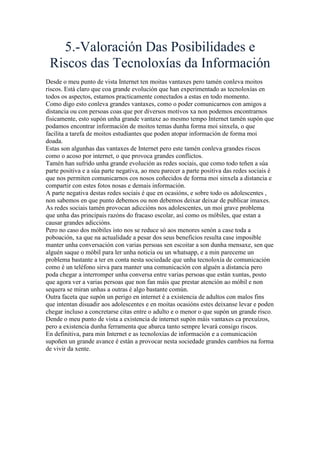 5.-Valoración Das Posibilidades e
Riscos das Tecnoloxías da Información
Desde o meu punto de vista Internet ten moitas vantaxes pero tamén conleva moitos
riscos. Está claro que coa grande evolución que han experimentado as tecnoloxías en
todos os aspectos, estamos practicamente conectados a estas en todo momento.
Como digo esto conleva grandes vantaxes, como o poder comunicarnos con amigos a
distancia ou con persoas coas que por diversos motivos xa non podemos encontrarnos
fisicamente, esto supón unha grande vantaxe ao mesmo tempo Internet tamén supón que
podamos encontrar información de moitos temas dunha forma moi sinxela, o que
facilita a tarefa de moitos estudiantes que poden atopar información de forma moi
doada.
Estas son algunhas das vantaxes de Internet pero este tamén conleva grandes riscos
como o acoso por internet, o que provoca grandes conflictos.
Tamén han sufrido unha grande evolución as redes sociais, que como todo teñen a súa
parte positiva e a súa parte negativa, ao meu parecer a parte positiva das redes sociais é
que nos permiten comunicarnos cos nosos coñecidos de forma moi sinxela a distancia e
compartir con estes fotos nosas e demais información.
A parte negativa destas redes sociais é que en ocasións, e sobre todo os adolescentes ,
non sabemos en que punto debemos ou non debemos deixar deixar de publicar imaxes.
As redes sociais tamén provocan adiccións nos adolescentes, un moi grave problema
que unha das principais razóns do fracaso escolar, así como os móbiles, que estan a
causar grandes adiccións.
Pero no caso dos móbiles isto nos se reduce só aos menores senón a case toda a
poboación, xa que na actualidade a pesar dos seus beneficios resulta case imposible
manter unha conversación con varias persoas sen escoitar a son dunha mensaxe, sen que
alguén saque o móbil para ler unha noticia ou un whatsapp, e a min pareceme un
problema bastante a ter en conta nesta sociedade que unha tecnoloxía de comunicación
como é un teléfono sirva para manter una comunicación con alguén a distancia pero
poda chegar a interromper unha conversa entre varias persoas que están xuntas, posto
que agora ver a varias persoas que non fan máis que prestar atención ao móbil e non
sequera se miran unhas a outras é algo bastante común.
Outra faceta que supón un perigo en internet é a existencia de adultos con malos fins
que intentan disuadir aos adolescentes e en moitas ocasións estes deixanse levar e poden
chegar incluso a concretarse citas entre o adulto e o menor o que supón un grande risco.
Dende o meu punto de vista a existencia de internet supón máis vantaxes ca prexuízos,
pero a existencia dunha ferramenta que abarca tanto sempre levará consigo riscos.
En definitiva, para min Internet e as tecnoloxías de información e a comunicación
supoñen un grande avance é están a provocar nesta sociedade grandes cambios na forma
de vivir da xente.
 