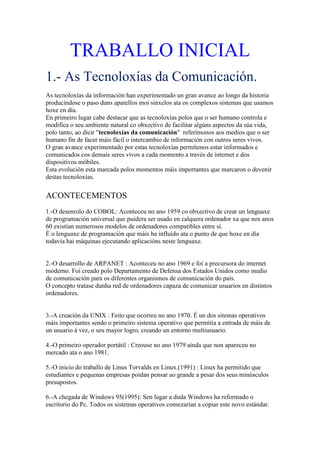 TRABALLO INICIAL
1.- As Tecnoloxías da Comunicación.
As tecnoloxías da información han experimentado un gran avance ao longo da historia
producíndose o paso duns aparellos moi sinxelos ata os complexos sistemas que usamos
hoxe en día.
En primeiro lugar cabe destacar que as tecnoloxías polos que o ser humano controla e
modifica o seu ambiente natural co obxectivo de facilitar algúns aspectos da súa vida,
polo tanto, ao dicir "tecnoloxías da comunicación" referímonos aos medios que o ser
humano fin de facer máis fácil o intercambio de información con outros seres vivos.
O gran avance experimentado por estas tecnoloxías permítenos estar informados e
comunicados cos demais seres vivos a cada momento a través de internet e dos
dispositivos móbiles.
Esta evolución esta marcada polos momentos máis importantes que marcaron o devenir
destas tecnoloxías.
ACONTECEMENTOS
1.-O desenrolo do COBOL: Aconteceu no ano 1959 co obxectivo de crear un lenguaxe
de programación universal que puidera ser usado en calquera ordenador xa que nos anos
60 existían numerosos modelos de ordenadores compatibles entre sí.
É o lenguaxe de programación que máis ha influído ata o punto de que hoxe en día
todavía hai máquinas ejecutando aplicacións neste lenguaxe.
2.-O desarrollo de ARPANET : Aconteceu no ano 1969 e foi a precursora do internet
moderno. Foi creado polo Departamento de Defensa dos Estados Unidos como medio
de comunicación para os diferentes organismos de comunicación do país.
O concepto tratase dunha red de ordenadores capaza de comunicar usuarios en distintos
ordenadores.
3.-A creación da UNIX : Feito que ocorreu no ano 1970. É un dos sitemas operativos
máis importantes sendo o primeiro sistema operativo que permitía a entrada de máis de
un usuario á vez, o seu mayor logro, creando un entorno multiusuario.
4.-O primeiro operador portátil : Creouse no ano 1979 aínda que non apareceu no
mercado ata o ano 1981.
5.-O inicio do traballo de Linus Torvalds en Linux.(1991) : Linux ha permitido que
estudiantes e pequenas empresas poidan pensar ao grande a pesar dos seus minúsculos
presupostos.
6.-A chegada de Windows 95(1995): Sen lugar a duda Windows ha reformado o
escritorio do Pc. Todos os sistemas operativos comezarían a copiar este novo estándar.
 
