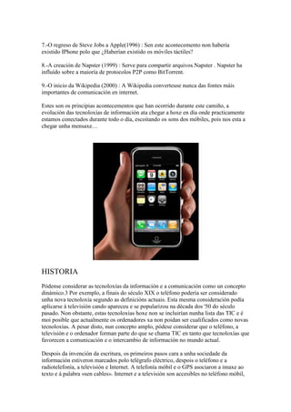 7.-O regreso de Steve Jobs a Apple(1996) : Sen este acontecemento non habería
existido IPhone polo que ¿Haberían existido os móviles táctiles?
8.-A creación de Napster (1999) : Serve para compartir arquivos.Napster . Napster ha
influído sobre a maioría de protocolos P2P como BitTorrent.
9.-O inicio da Wikipedia (2000) : A Wikipedia converteuse nunca das fontes máis
importantes de comunicación en internet.
Estes son os principias acontecementos que han ocorrido durante este camiño, a
evolución das tecnoloxías de información ata chegar a hoxe en día onde practicamente
estamos conectados durante todo o día, escoitando os sons dos móbiles, pois nos esta a
chegar unha mensaxe…
HISTORIA
Pódense considerar as tecnoloxías da información e a comunicación como un concepto
dinámico.3 Por exemplo, a finais do século XIX o teléfono podería ser considerado
unha nova tecnoloxía segundo as definicións actuais. Esta mesma consideración podía
aplicarse á televisión cando apareceu e se popularizou na década dos '50 do século
pasado. Non obstante, estas tecnoloxías hoxe non se incluirían nunha lista das TIC e é
moi posible que actualmente os ordenadores xa non poidan ser cualificados como novas
tecnoloxías. A pesar disto, nun concepto amplo, pódese considerar que o teléfono, a
televisión e o ordenador forman parte do que se chama TIC en tanto que tecnoloxías que
favorecen a comunicación e o intercambio de información no mundo actual.
Despois da invención da escritura, os primeiros pasos cara a unha sociedade da
información estiveron marcados polo telégrafo eléctrico, despois o teléfono e a
radiotelefonía, a televisión e Internet. A telefonía móbil e o GPS asociaron a imaxe ao
texto e á palabra «sen cables». Internet e a televisión son accesibles no teléfono móbil,
 