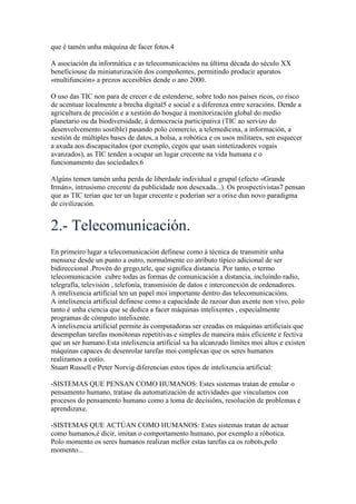 que é tamén unha máquina de facer fotos.4
A asociación da informática e as telecomunicacións na última década do século XX
beneficiouse da miniaturización dos compoñentes, permitindo producir aparatos
«multifunción» a prezos accesibles dende o ano 2000.
O uso das TIC non para de crecer e de estenderse, sobre todo nos países ricos, co risco
de acentuar localmente a brecha digital5 e social e a diferenza entre xeracións. Dende a
agricultura de precisión e a xestión do bosque á monitorización global do medio
planetario ou da biodiversidade, á democracia participativa (TIC ao servizo do
desenvolvemento sostible) pasando polo comercio, a telemedicina, a información, a
xestión de múltiples bases de datos, a bolsa, a robótica e os usos militares, sen esquecer
a axuda aos discapacitados (por exemplo, cegos que usan sintetizadores vogais
avanzados), as TIC tenden a ocupar un lugar crecente na vida humana e o
funcionamento das sociedades.6
Algúns temen tamén unha perda de liberdade individual e grupal (efecto «Grande
Irmán», intrusismo crecente da publicidade non desexada...). Os prospectivistas7 pensan
que as TIC terían que ter un lugar crecente e poderían ser a orixe dun novo paradigma
de civilización.
2.- Telecomunicación.
En primeiro lugar a telecomunicación definese como á técnica de transmitir unha
mensaxe desde un punto a outro, normalmente co atributo típico adicional de ser
bidireccional .Provén do grego,tele, que significa distancia. Por tanto, o termo
telecomunicación cubre todas as formas de comunicación a distancia, incluíndo radio,
telegrafía, televisión , telefonía, transmisión de datos e interconexión de ordenadores.
A intelixencia artificial ten un papel moi importante dentro das telecomunicacións.
A intelixencia artificial definese como a capacidade de razoar dun axente non vivo, polo
tanto é unha ciencia que se dedica a facer máquinas intelixentes , especialmente
programas de cómputo intelixente.
A intelixencia artificial permite ás computadoras ser creadas en máquinas artificiais que
desempeñan tarefas monótonas repetitivas e simples de maneira máis eficiente e fectiva
que un ser humano.Esta intelixencia artificial xa ha alcanzado límites moi altos e existen
máquinas capaces de desenrolar tarefas moi complexas que os seres humanos
realizamos a cotío.
Stuart Russell e Peter Norvig diferencian estos tipos de intelixencia artificial:
-SISTEMAS QUE PENSAN COMO HUMANOS: Estes sistemas tratan de emular o
pensamento humano, tratase da automatización de actividades que vinculamos con
procesos do pensamento humano como a toma de decisións, resolución de problemas e
aprendizaxe.
-SISTEMAS QUE ACTÚAN COMO HUMANOS: Estes sistemas tratan de actuar
como humanos,é dicir, imitan o comportamento humano, por exemplo a róbotica.
Polo momento os seres humanos realizan mellor estas tarefas ca os robots,polo
momento...
 