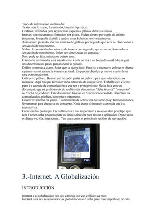 Tipos de información multimedia:
Texto: sen formatar, formateado, lineal e hipertexto.
Gráficos: utilizados para representar esquemas, planos, debuxos lineais...
Imaxes: son documentos formados por pixeis. Poden xerarse por copia do ámbito
(escanear, fotografía dixital) e tenden a ser ficheiros moi voluminosos.
Animación: presentación dun número de gráficos por segundo que xera no observador a
sensación de movemento.
Vídeo: Presentación dun número de imaxes por segundo, que crean no observador a
sensación de movemento. Poden ser sintetizadas ou captadas.
Son: pode ser fala, música ou outros sons.
O traballo multimedia está actualmente á orde do día e un bo profesional debe seguir
uns determinados pasos para elaborar o produto.
Definir a mensaxe clave. Saber que se quere dicir. Para iso é necesario coñecer o cliente
e pensar na súa mensaxe comunicacional. É o propio cliente o primeiro axente desta
fase comunicacional.
Coñecer o público. Buscar que lle pode gustar ao público para que interactuar coa
mensaxe. Aquí hai que formular unha estratexia de ataque forte. Trabállase co cliente,
pero é a axencia de comunicación a que ten o protagonismo. Nesta fase crea un
documento que os profesionais do multimedia denominan "ficha técnica", "concepto"
ou "ficha de produto". Este documento baséase en 5 ítemes: necesidade, obxectivo da
comunicación, público, concepto e tratamento.
Desenvolvemento ou guión. É o momento da definición da Game-play: funcionalidades,
ferramentas para chegar a ese concepto. Nesta etapa só intervén a axencia que é a
especialista.
Creación dun prototipo. En multimedia é moi importante a creación dun prototipo que
non é senón unha pequena parte ou unha selección para testear a aplicación. Deste xeito
o cliente ve, olla, interactuar... Ten que conter as principais opcións de navegación.
3.-Internet. A Globalización
INTRODUCCIÓN
Internet e a globalización son dos campos que van collidos da man.
Internet está moi relacionado coa globalización e é unha parte moi importante de esta.
 