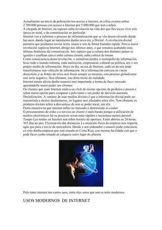 Actualmente un tercio da poboación ten acceso a internet, en cifras existen unhas
2.700.000 persoas con acceso a Internet por 5.000.000 que non o teñen.
A chegada de Internet ,ha suposto unha revolución na vida dos que lles tocou vivir esta
época en xeral, e da comunicación en particular.
Internet veu a culminar o proceso de informatización que se vén desenvolvendo dende
hai anos, dando lugar ao nacemento dunha nova era, a Dixital. A revolución dixital
permitiu que poidamos enviar texto, imaxe e son de forma bastante rápida. Pero a maior
revolución supúxoa Internet, abrigo nos últimos anos, o que rematou acabando coas
últimas fronteiras da comunicación. Isto supuxo que a cultura dos distintos países se
igualen e conflúan cara a unha cultura común, unha cultura de masas.
Como consecuencia desta revolución, o xornalista perdeu o monopolio da información,
hoxe todo o mundo informa, toda institución, empresarial, cultural ou política, ten o seu
propio medio de información. Hoxe en día, na era de Internet, cada un de nós pode
transformarse nun vehículo de información. Se a información estivera en varias
direccións, e as fontes de orixe non fosen sempre as mesmas, este proceso globalízante
non sería negativo. Non obstante, isto dista moito da realidade.
Internet tamén afecta dunha maneira moi importante a forma de facer mercado
aportándolle maior poder aos clientes:
Os clientes que usan Internet están a un click de moitas opcións de produtos e prezos e
teñen maior opción para comparar e polo tanto o seu poder de decisión aumenta.
Dixitalización: A vantaxe de usar medios dixitais é que a información dixital pode ser
transmitida a moitos destinatarios, en lugares moi afastados entre eles. Non obstante os
produtos dixitais teñen a desvantaxe de non se poder tocar, nin ulir.
Outra maneira na que internet inflúe no mercado é diminuíndo os costos:
O procesamento de ordes e o servizo ao cliente é máis barato porque a utilización de
medios electrónicos fai os procesos sexan máis rápidos e necesítase menos persoal.
Tempo Las tendas en Internet non teñen horario de apertura. Están abertas as 24 horas,
365 días ao ano. Eliminación das distancias La situación física da empresa non importa,
agás que para o envío da mercadoría. Dende o seu ordenador o usuario pode conectarse
co sitio dunha empresa que está situada en Costa Rica, coa mesma facilidade con que o
pode facer cunha situada en calquera outro lugar do planeta.
Polo tanto internet ten varios usos, entre eles estos que son os máis modernos:
USOS MODERNOS DE INTERNET
 