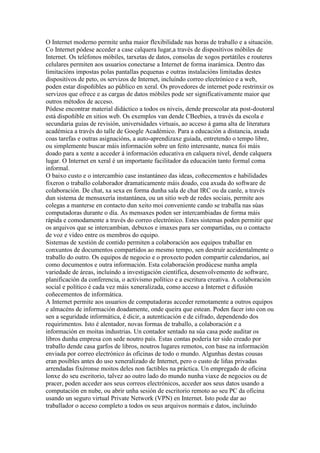 O Internet moderno permite unha maior flexibilidade nas horas de traballo e a situación.
Co Internet pódese acceder a case calquera lugar,a través de dispositivos móbiles de
Internet. Os teléfonos móbiles, tarxetas de datos, consolas de xogos portátiles e routeres
celulares permiten aos usuarios conectarse a Internet de forma inarámica. Dentro das
limitacións impostas polas pantallas pequenas e outras instalacións limitadas destes
dispositivos de peto, os servizos de Internet, incluíndo correo electrónico e a web,
poden estar dispoñibles ao público en xeral. Os provedores de internet pode restrinxir os
servizos que ofrece e as cargas de datos móbiles pode ser significativamente maior que
outros métodos de acceso.
Pódese encontrar material didáctico a todos os niveis, dende preescolar ata post-doutoral
está dispoñible en sitios web. Os exemplos van dende CBeebies, a través da escola e
secundaria guías de revisión, universidades virtuais, ao acceso á gama alta de literatura
académica a través do talle de Google Académico. Para a educación a distancia, axuda
coas tarefas e outras asignacións, a auto-aprendizaxe guiada, entretendo o tempo libre,
ou simplemente buscar máis información sobre un feito interesante, nunca foi máis
doado para a xente a acceder á información educativa en calquera nivel, dende calquera
lugar. O Internet en xeral é un importante facilitador da educación tanto formal coma
informal.
O baixo custo e o intercambio case instantáneo das ideas, coñecementos e habilidades
fixeron o traballo colaborador dramaticamente máis doado, coa axuda do software de
colaboración. De chat, xa sexa en forma dunha sala de chat IRC ou da canle, a través
dun sistema de mensaxería instantánea, ou un sitio web de redes sociais, permite aos
colegas a manterse en contacto dun xeito moi conveniente cando se traballa nas súas
computadoras durante o día. As mensaxes poden ser intercambiadas de forma máis
rápida e comodamente a través do correo electrónico. Estes sistemas poden permitir que
os arquivos que se intercambian, debuxos e imaxes para ser compartidas, ou o contacto
de voz e vídeo entre os membros do equipo.
Sistemas de xestión de contido permiten a colaboración aos equipos traballar en
conxuntos de documentos compartidos ao mesmo tempo, sen destruír accidentalmente o
traballo do outro. Os equipos de negocio e o proxecto poden compartir calendarios, así
como documentos e outra información. Esta colaboración prodúcese nunha ampla
variedade de áreas, incluíndo a investigación científica, desenvolvemento de software,
planificación da conferencia, o activismo político e a escritura creativa. A colaboración
social e político é cada vez máis xeneralizada, como acceso a Internet e difusión
coñecementos de informática.
A Internet permite aos usuarios de computadoras acceder remotamente a outros equipos
e almacéns de información doadamente, onde queira que estean. Poden facer isto con ou
sen a seguridade informática, é dicir, a autenticación e de cifrado, dependendo dos
requirimentos. Isto é alentador, novas formas de traballo, a colaboración e a
información en moitas industrias. Un contador sentado na súa casa pode auditar os
libros dunha empresa con sede noutro país. Estas contas podería ter sido creado por
traballo dende casa garfos de libros, noutros lugares remotos, con base na información
enviada por correo electrónico ás oficinas de todo o mundo. Algunhas destas cousas
eran posibles antes do uso xeneralizado de Internet, pero o custo de liñas privadas
arrendadas fixéronse moitos deles non factibles na práctica. Un empregado de oficina
lonxe do seu escritorio, talvez ao outro lado do mundo nunha viaxe de negocios ou de
pracer, poden acceder aos seus correos electrónicos, acceder aos seus datos usando a
computación en nube, ou abrir unha sesión de escritorio remoto ao seu PC da oficina
usando un seguro virtual Private Network (VPN) en Internet. Isto pode dar ao
traballador o acceso completo a todos os seus arquivos normais e datos, incluíndo
 