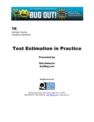 TR
Half-day Tutorials
5/6/2014 1:00:00 PM
Test Estimation in Practice
Presented by:
Rob Sabourin
AmiBug.com
Brought to you by:
340 Corporate Way, Suite 300, Orange Park, FL 32073
888-268-8770 ∙ 904-278-0524 ∙ sqeinfo@sqe.com ∙ www.sqe.com
 