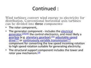Continued :
Wind turbines convert wind energy to electricity for
distribution. Conventional horizontal axis turbines
can be divided into three components:
• The rotor component,
• The generator component - includes the electrical
generator,[29][30] the control electronics, and most likely a
gearbox (e.g. planetary gearbox),[31] adjustable-speed
drive[32] or continuously variable transmission[33]
component for converting the low speed incoming rotation
to high speed rotation suitable for generating electricity.
• The structural support component includes the tower and
rotor yaw mechanism.[34
 