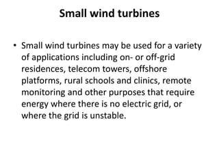 Small wind turbines
• Small wind turbines may be used for a variety
of applications including on- or off-grid
residences, telecom towers, offshore
platforms, rural schools and clinics, remote
monitoring and other purposes that require
energy where there is no electric grid, or
where the grid is unstable.
 