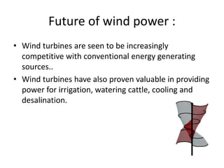 Future of wind power :
• Wind turbines are seen to be increasingly
competitive with conventional energy generating
sources..
• Wind turbines have also proven valuable in providing
power for irrigation, watering cattle, cooling and
desalination.
 
