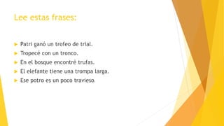 Lee estas frases:
 Patri ganó un trofeo de trial.
 Tropecé con un tronco.
 En el bosque encontré trufas.
 El elefante tiene una trompa larga.
 Ese potro es un poco travieso.
 