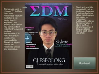 • Sigma was used to
change ‘E’. It differs
from other
mastheads because
the letter is not
easily found in
keyboard, you
should know certain
key commands in
order for this symbol
to show.
Furthermore, it is
not a font that is
installed nor
downloadable.
Therefore, sigma
makes the
masthead unique
and distinctive.
• Short and bold title
is applied to attract
audiences because
it makes shorter or
abbreviated names
are easier to
remember.
Additionally, a large
font size makes it
stand out from
other magazines if
they are placed
next to each other
in a shelf.
Masthead:
 