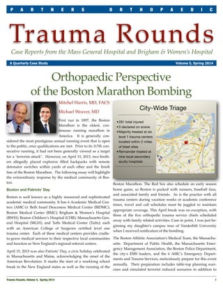 Trauma RoundsCase Reports from the Mass General Hospital and Brigham & Women’s Hospital
A Quarterly Case Study Volume 5, Spring 2014
Mitchel Harris, MD, FACS
Michael Weaver, MD
First run in 1897, the Boston
Marathon is the oldest, con-
tinuous running marathon in
America. It is generally con-
sidered the most prestigious annual running event that is open
to the public, once qualiﬁcations are met. Prior to its 117th con-
secutive running, it had not been generally viewed as a target
for a "terrorist attack". However, on April 15, 2013, two broth-
ers allegedly placed explosive ﬁlled backpacks with remote
detonator switches within yards of each other and the ﬁnish
line of the Boston Marathon. The following essay will highlight
the extraordinary response by the medical community of Bos-
ton.
Boston and Patriots’ Day
Boston is well known as a highly resourced and sophisticated
academic medical community. It has 6 Academic Medical Cen-
ters (AMC's): Beth Israel Deaconess Medical Center (BIDMC);
Boston Medical Center (BMC); Brigham & Women’s Hospital
(BWH); Boston Children’s Hospital (CHB); Massachusetts Gen-
eral Hospital (MGH); and Tufts Medical Center (Tufts); each
with an American College of Surgeons certiﬁed level one
trauma center. Each of these medical centers provides cradle-
to-grave medical services to their respective local communities
and function as New England's regional referral centers.
April 15, 2013 was also Patriots’ Day, a civic holiday celebrated
in Massachusetts and Maine, acknowledging the onset of the
American Revolution. It marks the start of a weeklong school
break in the New England states as well as the running of the
Boston Marathon. The Red Sox also schedule an early season
home game, so Boston is packed with runners, baseball fans,
and associated family and friends. As is the practice with all
trauma centers during vacation weeks or academic conference
times, travel and call schedules must be juggled to maintain
appropriate coverage. This April break was no exception, with
three of the ﬁve orthopedic trauma service chiefs scheduled
away with family related activities. Case in point, I was just be-
ginning my daughter's campus tour of Vanderbilt University
when I received notiﬁcation of the bombing.
The Boston Athletic Association's Medical Team, the Massachu-
setts Department of Public Health, the Massachusetts Emer-
gency Management Association, the Boston Police Department,
the city's EMS leaders, and the 6 AMC's Emergency Depart-
ments and Trauma Services, meticulously prepare for this event
annually. Their preparation includes table-top planning exer-
cises and simulated terrorist induced scenarios in addition to
Trauma Rounds, Volume 5, Spring 2014
 1
P A R T N E R S O R T H O P A E D I C
Orthopaedic Perspective
of the Boston Marathon Bombing
 