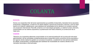 COLANTA
MISION
Somos una cooperativa líder del sector agroindustrial que posibilita el desarrollo y bienestar de los asociados
productores y trabajadores, a través de una oferta integral y oportuna de productos y servicios, como la mejor
opción en la relación calidad-precio, para satisfacer las necesidades de los clientes en el contexto nacional,
con proyección internacional. Para ello contamos con la tecnología apropiada y un talento humano visionario,
comprometido con los valores corporativos, la preservación del medio ambiente y la construcción de un
mejor país.
VISION
“Seremos una cooperativa altamente comprometida con la internacionalización de la producción del sector
agroindustrial y de las actividades complementarias para el desarrollo social y económico de los asociados y
las regiones donde realizamos gestión con procesos innovadores, cumpliendo los más estrictos estándares
de calidad, productividad y competitividad para satisfacer las necesidades de nuestros clientes en los
mercados nacionales e internacionales.”
 