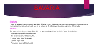 BAVARIA
MISION
Crecer en el mercado a un consumo per capital anual de 60 litros, asegurando el liderazgo de nuestro portafolio de marcas
nacionales e internacionales en cada una de las categorías de bebidas y en todos los segmentos del mercado.
VISION
Ser la compañía más admirada en Colombia y un gran contribuyente a la reputación global de SAB Miller.
- Por la efectividad de nuestro mercadeo.
- Por la calidad de nuestros productos.
- Como la mejor fuente de empleo.
- Como el mejor socio.
- Por nuestra responsabilidad social.
 