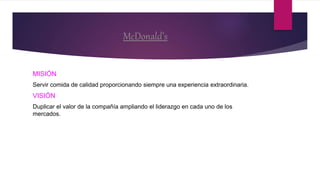 McDonald’s
MISIÓN
Servir comida de calidad proporcionando siempre una experiencia extraordinaria.
VISIÓN
Duplicar el valor de la compañía ampliando el liderazgo en cada uno de los
mercados.
 