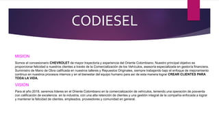 CODIESEL
MISION
Somos el concesionario CHEVROLET de mayor trayectoria y experiencia del Oriente Colombiano. Nuestro principal objetivo es
proporcionar felicidad a nuestros clientes a través de la Comercialización de los Vehículos, asesoría especializada en gestoría financiera,
Suministro de Mano de Obra calificada en nuestros talleres y Repuestos Originales, siempre trabajando bajo el enfoque de mejoramiento
continuo en nuestros procesos internos y en el bienestar del equipo humano para así de esta manera lograr CREAR CLIENTES PARA
TODA LA VIDA.
VISION
Para el año 2018, seremos líderes en el Oriente Colombiano en la comercialización de vehículos, teniendo una operación de posventa
con calificación de excelencia en la industria, con una alta retención de clientes y una gestión integral de la compañía enfocada a lograr
y mantener la felicidad de clientes, empleados, proveedores y comunidad en general.
 