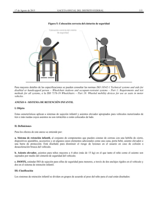 17 de Agosto de 2015 GACETA OFICIAL DEL DISTRITO FEDERAL 115
Figura 5. Colocación correcta del cinturón de seguridad
Para mayores detalles de las especificaciones se pueden consultar las normas ISO 10542-1 Technical systems and aids for
disabled or handicapped person – Wheelchair tiedown and occupant-restraint systems – Part 1: Requirements and test
methods for all systems, o la ISO 7176-19 Wheelchairs – Part 19: Wheeled mobility devices for use as seats in motor
vehicles.
ANEXO 4 - SISTEMA DE RETENCIÓN INFANTIL
I. Objeto
Estas características aplican a sistemas de sujeción infantil y asientos elevador apropiados para vehículos motorizados de
tres o más ruedas cuyos asientos no son retráctiles o están colocados de lado.
II. Definiciones
Para los efectos de este anexo se entiende por:
a. Sistema de retención infantil, al conjunto de componentes que pueden constar de correas con una hebilla de cierre,
dispositivos ajustables, accesorios y en algunos casos elementos adicionales como una cuna, porta bebé, asiento elevador o
una barra de protección. Está diseñado para disminuir el riesgo de lesiones en el usuario en caso de colisión o
desaceleración brusca del vehículo.
b. Asiento elevador, asientos para niños mayores a 4 años (más de 15 kg) en el que tanto el niño como el asiento son
sujetados por medio del cinturón de seguridad del vehículo.
c. ISOFIX, estándar ISO de sujeción para sillas de seguridad para menores, a través de dos anclajes rígidos en el vehículo y
dos en el sistema de retención infantil.
III. Clasificación
Los sistemas de retención infantil se dividen en grupos de acuerdo al peso del niño para el cual están diseñados:
 