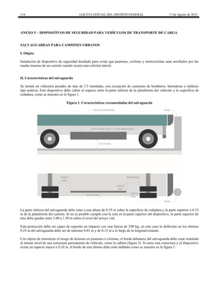 118 GACETA OFICIAL DEL DISTRITO FEDERAL 17 de Agosto de 2015
ANEXO 5 – DISPOSITIVOS DE SEGURIDAD PARA VEHÍCULOS DE TRANSPORTE DE CARGA
SALVAGUARDAS PARA CAMIONES URBANOS
I. Objeto
Instalación de dispositivo de seguridad diseñado para evitar que peatones, ciclistas y motociclistas sean arrollados por las
ruedas traseras de un camión cuando ocurra una colisión lateral.
II. Características del salvaguarda
Se instala en vehículos pesados de más de 3.5 toneladas, con excepción de camiones de bomberos, barredoras y tráileres
tipo nodriza. Este dispositivo debe cubrir el espacio entre la parte inferior de la plataforma del vehículo y la superficie de
rodadura, como se muestra en la figura 1.
Figura 1. Características recomendadas del salvaguarda
La parte inferior del salvaguarda debe estar a una altura de 0.35 m sobre la superficie de rodadura y la parte superior a 0.35
m de la plataforma del camión. Si no es posible cumplir con la cota en la parte superior del dispositivo, la parte superior de
éste debe quedar entre 1.00 a 1.50 m sobre el nivel del arroyo vial.
Esta protección debe ser capaz de soportar un impacto con una fuerza de 200 kg; en este caso la deflexión en los últimos
0.25 m del salvaguarda debe ser de máximo 0.03 m y de 0.15 m a lo largo de la longitud restante.
Con objeto de minimizar el riesgo de lesiones en peatones o ciclistas, el borde delantero del salvaguarda debe estar instalado
al mismo nivel de una estructura permanente de vehículo, como la cabina (figura 2). Si entre esta estructura y el dispositivo
existe un espacio mayor a 0.10 m, el borde de este último debe estar doblado como se muestra en la figura 3.
 