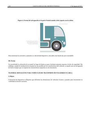 120 GACETA OFICIAL DEL DISTRITO FEDERAL 17 de Agosto de 2015
Figura 4. Forma del salvaguarda en la parte frontal cuando existe espacio con la cabina
Para minimizar la corrosión y aumentar su vida útil del dispositivo, éste debe estar hecho de acero inoxidable
III. Forma
Se recomienda la colocación de un panel en lugar de barras ya que el primero presenta mayores niveles de seguridad. Sin
embargo, cuando la instalación de un panel no sea posible por las características del vehículo, se puede usar un salvaguarda
de barras siempre que se respeten las características expuestas en este documento.
MATERIAL REFLEJANTE PARA VEHÍCULOS DE TRANSPORTE DE PASAJEROS O CARGA
I. Objeto
Colocación de dispositivos reflejantes que delimitan las dimensiones de vehículos livianos y pesados para incrementar su
visibilidad en horario nocturno.
 