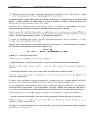 17 de Agosto de 2015 GACETA OFICIAL DEL DISTRITO FEDERAL 27
f) El permiso renovable para residentes haya perdido vigencia, no sea visible desde el exterior del vehículo o no coincida
con la placa de matrícula del vehículo, o el polígono para el cual fue autorizado;
Si el inmovilizador fue colocado por lo previsto en la fracción I de este artículo y hay disponibilidad de grúa dentro de los
primeros 15 minutos posteriores a la hora registrada en la boleta de infracción, el vehículo se remitirá al depósito sin la
aplicación de la sanción económica por retiro del inmovilizador.
Transcurridas más de dos horas de haber sido inmovilizado el vehículo, si el interesado no lo retira del lugar, se procederá a
la remisión del mismo al depósito correspondiente, debiéndose cubrir los derechos por el arrastre.
Cuando el usuario del servicio de estacionamiento en vía pública en zonas con sistemas de cobro impida, dificulte o se
niegue a que se ejerzan las facultades de revisión, de elaboración de boletas de infracción, de inmovilización, de retiro del
vehículo o insulte o denigre al personal autorizado, será presentadoante el Juez Cívico.
El vehículo será liberado hasta que se hayan cubierto las sanciones económicas y los derechos establecidos en el Código
Fiscal, por retiro de inmovilizador correspondientes.
Seguridad Pública puede auxiliarse de terceros para la inmovilización de vehículos y remisión de vehículos al depósito,
previo convenio, permiso o autorización que haya celebrado para ello.
CAPÍTULO II
DE LA UTILIZACIÓN DE LA INFRAESTRUCTURA VIAL
Artículo 34.- En la vía pública está prohibido:
I. Efectuar reparaciones a vehículos, salvo en casos de emergencia;
II. Organizar o participar en competencias vehiculares de alta velocidad, acrobacias y demás maniobras riesgosas;
III. Colocar, instalar, arrojar o abandonar objetos o residuos que puedan entorpecer la libre circulación de peatones y
vehículos;
IV. Utilizar inadecuadamente, obstruir, limitar, dañar, colocar, deteriorar o destruir la señalización vial;
V. Colocar o instalar cualquier objeto o señalización para reservar espacios de estacionamiento en la vía pública sin la
autorización correspondiente;
VI. Cerrar u obstruir la circulación con vehículos, plumas, rejas o cualquier otro objeto, a menos que se cuente con la debida
autorización para la restricción temporal de la circulación de vehículos por la realización de algún evento;
VII. Que los particulares instalen dispositivos para el control del tránsito que obstaculicen o afecten la vía, a menos que se
cuente con la autorización debida o se trate de mecanismos o artefactos colocados momentáneamente para facilitar el
ascenso o descenso de las personas con discapacidad o señalamientos de advertencia de hechos de tránsito o emergencias;
VIII. Que los particulares utilicen símbolos y leyendas característicos de la señalización vial para fines publicitarios;
IX. Colocar luces, dispositivos o cualquier objeto que confundan, desorienten o distraigan a peatones o conductores y
X. Efectuar trabajos en la vía pública sin contar con los dispositivos de desvío y protección de obra, así como la
señalización en materia de protección civil.
XI. Mantener un vehículo estacionado, una vez que sea requerido su retiro por la autoridad, cuando se realice obra pública o
trabajos de servicios urbanos en la vía.
 