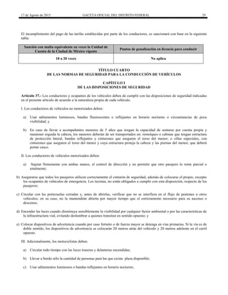 17 de Agosto de 2015 GACETA OFICIAL DEL DISTRITO FEDERAL 29
El incumplimiento del pago de las tarifas establecidas por parte de los conductores, se sancionará con base en la siguiente
tabla:
Sanción con multa equivalente en veces la Unidad de
Cuenta de la Ciudad de México vigente
Puntos de penalización en licencia para conducir
10 a 20 veces No aplica
TÍTULO CUARTO
DE LAS NORMAS DE SEGURIDAD PARA LA CONDUCCIÓN DE VEHÍCULOS
CAPÍTULO I
DE LAS DISPOSICIONES DE SEGURIDAD
Artículo 37.- Los conductores y ocupantes de los vehículos deben de cumplir con las disposiciones de seguridad indicadas
en el presente artículo de acuerdo a la naturaleza propia de cada vehículo.
I. Los conductores de vehículos no motorizados deben:
a) Usar aditamentos luminosos, bandas fluorescentes o reflejantes en horario nocturno o circunstancias de poca
visibilidad; y
b) En caso de llevar a acompañantes menores de 5 años que tengan la capacidad de sentarse por cuenta propia y
mantener erguida la cabeza, los menores deberán de ser transportados en: remolques o cabinas que tengan estructura
de protección lateral, bandas reflejantes y cinturones que aseguren el torso del menor; o sillas especiales, con
cinturones que aseguren el torso del menor y cuya estructura proteja la cabeza y las piernas del menor, que deberá
portar casco.
II. Los conductores de vehículos motorizados deben:
a) Sujetar firmemente con ambas manos, el control de dirección y no permitir que otro pasajero lo tome parcial o
totalmente;
b) Asegurarse que todos los pasajeros utilicen correctamente el cinturón de seguridad, además de colocarse el propio, excepto
los ocupantes de vehículos de emergencia. Los taxistas, no están obligados a cumplir con esta disposición, respecto de los
pasajeros;
c) Circular con las portezuelas cerradas y, antes de abrirlas, verificar que no se interfiera en el flujo de peatones u otros
vehículos; en su caso, no la mantendrán abierta por mayor tiempo que el estrictamente necesario para su ascenso o
descenso;
d) Encender las luces cuando disminuya sensiblemente la visibilidad por cualquier factor ambiental o por las características de
la infraestructura vial, evitando deslumbrar a quienes transitan en sentido opuesto; y
e) Colocar dispositivos de advertencia cuando por caso fortuito o de fuerza mayor se detenga en vías primarias. Si la vía es de
doble sentido, los dispositivos de advertencia se colocarán 20 metros atrás del vehículo y 20 metros adelante en el carril
opuesto.
III. Adicionalmente, los motociclistas deben:
a) Circular todo tiempo con las luces traseras y delanteras encendidas;
b) Llevar a bordo sólo la cantidad de personas para las que exista plaza disponible;
c) Usar aditamentos luminosos o bandas reflejantes en horario nocturno;
 
