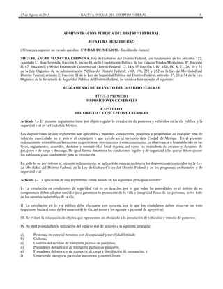 17 de Agosto de 2015 GACETA OFICIAL DEL DISTRITO FEDERAL 3
ADMINISTRACIÓN PÚBLICA DEL DISTRITO FEDERAL
JEFATURA DE GOBIERNO
(Al margen superior un escudo que dice: CIUDAD DE MÉXICO.- Decidiendo Juntos)
MIGUEL ÁNGEL MANCERA ESPINOSA, Jefe de Gobierno del Distrito Federal, con fundamento en los artículos 122,
Apartado C, Base Segunda, fracción II, inciso b), de la Constitución Política de los Estados Unidos Mexicanos; 8º, fracción
II, 67, fracción II y 90 del Estatuto de Gobierno del Distrito Federal; 12, 14 y 15 fracción I, IV, VIII, IX, X, 23, 26, 30 y 31
de la Ley Orgánica de la Administración Pública del Distrito Federal; y 68, 198, 251 y 252 de la Ley de Movilidad del
Distrito Federal; artículo 2, fracción III de la Ley de Seguridad Pública del Distrito Federal, artículos 3°, 26 y 34 de la Ley
Orgánica de la Secretaría de Seguridad Pública del Distrito Federal, he tenido a bien expedir el siguiente:
REGLAMENTO DE TRÁNSITO DEL DISTRITO FEDERAL
TÍTULO PRIMERO
DISPOSICIONES GENERALES
CAPÍTULO I
DEL OBJETO Y CONCEPTOS GENERALES
Artículo 1.- El presente reglamento tiene por objeto regular la circulación de peatones y vehículos en la vía pública y la
seguridad vial en la Ciudad de México.
Las disposiciones de este reglamento son aplicables a peatones, conductores, pasajeros y propietarios de cualquier tipo de
vehículo matriculado en el país o el extranjero y que circule en el territorio dela Ciudad de México. En el presente
ordenamiento se establecen las normas respecto a sus movimientos y estacionamiento, en observancia a lo establecido en las
leyes, reglamentos, acuerdos, decretos y normatividad local vigente, así como las maniobras de ascenso y descenso de
pasajeros o de carga y descarga. De igual forma, determina las condiciones legales y de seguridad a las que se deben ajustar
los vehículos y sus conductores para su circulación.
En todo lo no previsto en el presente ordenamiento, se aplicará de manera supletoria las disposiciones contenidas en la Ley
de Movilidad del Distrito Federal, en la Ley de Cultura Cívica del Distrito Federal y en los programas ambientales y de
seguridad vial.
Artículo 2.- La aplicación de este reglamento estará basada en los siguientes principios rectores:
I.- La circulación en condiciones de seguridad vial es un derecho, por lo que todas las autoridades en el ámbito de su
competencia deben adoptar medidas para garantizar la protección de la vida e integridad física de las personas, sobre todo
de los usuarios vulnerables de la vía;
II. La circulación en la vía pública debe efectuarse con cortesía, por lo que los ciudadanos deben observar un trato
respetuoso hacia el resto de los usuarios de la vía, así como a los agentes y personal de apoyo vial;
III. Se evitará la colocación de objetos que representen un obstáculo a la circulación de vehículos y tránsito de peatones;
IV. Se dará prioridad en la utilización del espacio vial de acuerdo a la siguiente jerarquía:
a) Peatones; en especial personas con discapacidad y movilidad limitada
b) Ciclistas;
c) Usuarios del servicio de transporte público de pasajeros;
d) Prestadores del servicio de transporte público de pasajeros;
e) Prestadores del servicio de transporte de carga y distribución de mercancías; y
f) Usuarios de transporte particular automotor y motociclistas.
 