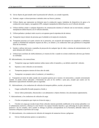 17 de Agosto de 2015 GACETA OFICIAL DEL DISTRITO FEDERAL 31
b) Llevar objetos de gran tamaño entre la portezuela del vehículo y su costado izquierdo;
c) Sostener, cargar o colocar personas o animales entre sus brazos y piernas;
d) Utilizar objetos que representen un distractor para la conducción segura; tratándose de dispositivos de apoyo a la
conducción como mapas y navegadores GPS, cualquier manipulación deberá hacerse con el vehículo detenido;
e) Utilizar teléfono celular o cualquier dispositivo de comunicación mientras el vehículo esté en movimiento, cualquier
manipulación deberá hacerse con el vehículo detenido;
f) Utilizar parlantes o producir ruido excesivo con aparatos para la reproducción de música;
g) Transportar mayor número de personas que el señalado en la tarjeta de circulación;
h) Transportar personas en la parte exterior de la carrocería, con excepción del transporte de cargadores o estibadores
cuando la finalidad del transporte requiera de ellos y en número y en condiciones tales que garanticen la integridad
física de los mismos;
i) Instalar o utilizar televisores o pantallas de proyección de cualquier tipo de video o sistemas de entretenimiento en la
parte delantera del vehículo; y
j) Utilizar luces auxiliares de niebla delanteras y/o traseras de día o cuando no existan condiciones adversas que limiten
la visibilidad.
III. Adicionalmente, a los motociclistas:
a) Transportar carga que impida mantener ambas manos sobre el manubrio, y un debido control del vehículo;
b) Sujetarse a otros vehículos en movimiento;
c) Transportar pasajeros menores de doce años de edad;
d) Transportar a un pasajero entre el conductor y el manubrio; y
e) Transportar un menor de edad, cuando este no pueda sujetarse por sí mismo a la motocicleta y, estando correctamente
sentado, no pueda colocar adecuada y firmemente los pies en los estribos o posa pies, excepto que cuente con los
aditamentos especialmente diseñados para su seguridad.
IV. Adicionalmente, a los conductores de vehículos de transporte público, escolar y de personal:
a. Cargar combustible llevando pasajeros a bordo; y
b. Llevar vidrios polarizados, obscurecidos o con aditamentos u objetos distintos a las calcomanías reglamentarias.
V. Adicionalmente, a los conductores de vehículos de carga:
a. Circular con pasajeros que viajen en el área de carga; y
b. Circular con carga que exceda el peso bruto vehicular máximo permitido establecido en las normas aplicables o en
el señalamiento restrictivo, obstruya la vista frontal o los espejos frontales laterales o que sobresalga de la parte delantera,
posterior o de los costados, salvo cuando se obtenga el permiso correspondiente de la Secretaría, debiendo indicar con
elementos reflejantes el perímetro de la carga.
VI. Adicionalmente, a los conductores de vehículos de transporte de sustancias tóxicas o peligrosas:
a) Llevar a bordo personas ajenas a su operación; y
 