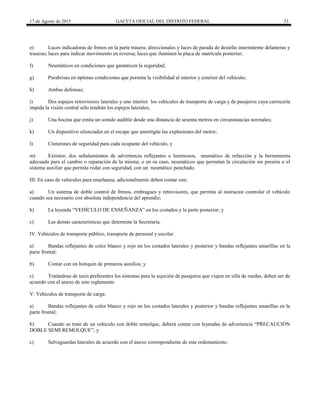 17 de Agosto de 2015 GACETA OFICIAL DEL DISTRITO FEDERAL 33
e) Luces indicadoras de frenos en la parte trasera; direccionales y luces de parada de destello intermitente delanteras y
traseras; luces para indicar movimiento en reversa; luces que iluminen la placa de matrícula posterior;
f) Neumáticos en condiciones que garanticen la seguridad;
g) Parabrisas en óptimas condiciones que permita la visibilidad al interior y exterior del vehículo;
h) Ambas defensas;
i) Dos espejos retrovisores laterales y uno interior los vehículos de transporte de carga y de pasajeros cuya carrocería
impida la visión central sólo tendrán los espejos laterales;
j) Una bocina que emita un sonido audible desde una distancia de sesenta metros en circunstancias normales;
k) Un dispositivo silenciador en el escape que amortigüe las explosiones del motor;
l) Cinturones de seguridad para cada ocupante del vehículo, y
m) Extintor, dos señalamientos de advertencia reflejantes o luminosos, neumático de refacción y la herramienta
adecuada para el cambio o reparación de la misma; o en su caso, neumáticos que permitan la circulación sin presión o el
sistema auxiliar que permita rodar con seguridad, con un neumático ponchado.
III. En caso de vehículos para enseñanza, adicionalmente deben contar con:
a) Un sistema de doble control de frenos, embragues y retrovisores, que permita al instructor controlar el vehículo
cuando sea necesario con absoluta independencia del aprendiz;
b) La leyenda “VEHÍCULO DE ENSEÑANZA” en los costados y la parte posterior; y
c) Las demás características que determine la Secretaría.
IV. Vehículos de transporte público, transporte de personal y escolar:
a) Bandas reflejantes de color blanco y rojo en los costados laterales y posterior y bandas reflejantes amarillas en la
parte frontal;
b) Contar con un botiquín de primeros auxilios; y
c) Tratándose de taxis preferentes los sistemas para la sujeción de pasajeros que viajen en silla de ruedas, deben ser de
acuerdo con el anexo de este reglamento
V. Vehículos de transporte de carga:
a) Bandas reflejantes de color blanco y rojo en los costados laterales y posterior y bandas reflejantes amarillas en la
parte frontal;
b) Cuando se trate de un vehículo con doble remolque, deberá contar con leyendas de advertencia “PRECAUCIÓN
DOBLE SEMI REMOLQUE”; y
c) Salvaguardas laterales de acuerdo con el anexo correspondiente de este ordenamiento.
 