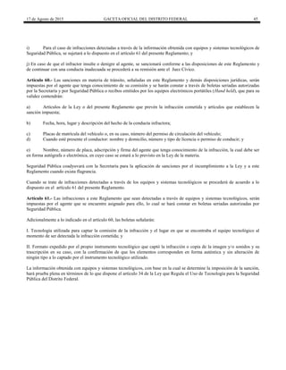 17 de Agosto de 2015 GACETA OFICIAL DEL DISTRITO FEDERAL 45
i) Para el caso de infracciones detectadas a través de la información obtenida con equipos y sistemas tecnológicos de
Seguridad Pública, se sujetará a lo dispuesto en el artículo 61 del presente Reglamento; y
j) En caso de que el infractor insulte o denigre al agente, se sancionará conforme a las disposiciones de este Reglamento y
de continuar con una conducta inadecuada se procederá a su remisión ante el Juez Cívico.
Artículo 60.- Las sanciones en materia de tránsito, señaladas en este Reglamento y demás disposiciones jurídicas, serán
impuestas por el agente que tenga conocimiento de su comisión y se harán constar a través de boletas seriadas autorizadas
por la Secretaría y por Seguridad Pública o recibos emitidos por los equipos electrónicos portátiles (Hand held), que para su
validez contendrán:
a) Artículos de la Ley o del presente Reglamento que prevén la infracción cometida y artículos que establecen la
sanción impuesta;
b) Fecha, hora, lugar y descripción del hecho de la conducta infractora;
c) Placas de matrícula del vehículo o, en su caso, número del permiso de circulación del vehículo;
d) Cuando esté presente el conductor: nombre y domicilio, número y tipo de licencia o permiso de conducir; y
e) Nombre, número de placa, adscripción y firma del agente que tenga conocimiento de la infracción, la cual debe ser
en forma autógrafa o electrónica, en cuyo caso se estará a lo previsto en la Ley de la materia.
Seguridad Pública coadyuvará con la Secretaría para la aplicación de sanciones por el incumplimiento a la Ley y a este
Reglamento cuando exista flagrancia.
Cuando se trate de infracciones detectadas a través de los equipos y sistemas tecnológicos se procederá de acuerdo a lo
dispuesto en el artículo 61 del presente Reglamento.
Artículo 61.- Las infracciones a este Reglamento que sean detectadas a través de equipos y sistemas tecnológicos, serán
impuestas por el agente que se encuentre asignado para ello, lo cual se hará constar en boletas seriadas autorizadas por
Seguridad Pública.
Adicionalmente a lo indicado en el artículo 60, las boletas señalarán:
I. Tecnología utilizada para captar la comisión de la infracción y el lugar en que se encontraba el equipo tecnológico al
momento de ser detectada la infracción cometida; y
II. Formato expedido por el propio instrumento tecnológico que captó la infracción o copia de la imagen y/o sonidos y su
trascripción en su caso, con la confirmación de que los elementos corresponden en forma auténtica y sin alteración de
ningún tipo a lo captado por el instrumento tecnológico utilizado.
La información obtenida con equipos y sistemas tecnológicos, con base en la cual se determine la imposición de la sanción,
hará prueba plena en términos de lo que dispone el artículo 34 de la Ley que Regula el Uso de Tecnología para la Seguridad
Pública del Distrito Federal.
 