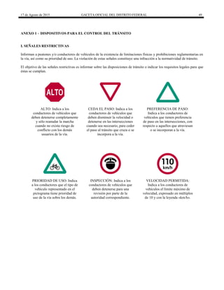 17 de Agosto de 2015 GACETA OFICIAL DEL DISTRITO FEDERAL 49
ANEXO 1 – DISPOSITIVOS PARA EL CONTROL DEL TRÁNSITO
I. SEÑALES RESTRICTIVAS
Informan a peatones y/o conductores de vehículos de la existencia de limitaciones físicas y prohibiciones reglamentarias en
la vía, así como su prioridad de uso. La violación de estas señales constituye una infracción a la normatividad de tránsito.
El objetivo de las señales restrictivas es informar sobre las disposiciones de tránsito o indicar los requisitos legales para que
éstas se cumplan.
ALTO: Indica a los
conductores de vehículos que
deben detenerse completamente
y sólo reanudar la marcha
cuando no exista riesgo de
conflicto con los demás
usuarios de la vía.
CEDA EL PASO: Indica a los
conductores de vehículos que
deben disminuir la velocidad o
detenerse en las intersecciones
cuando sea necesario, para ceder
el paso al tránsito que cruza o se
incorpora a la vía.
PREFERENCIA DE PASO:
Indica a los conductores de
vehículos que tienen preferencia
de paso en las intersecciones, con
respecto a aquellos que atraviesan
o se incorporan a la vía.
PRIORIDAD DE USO: Indica
a los conductores que el tipo de
vehículo representado en el
pictograma tiene prioridad de
uso de la vía sobre los demás.
INSPECCIÓN: Indica a los
conductores de vehículos que
deben detenerse para una
revisión por parte de la
autoridad correspondiente.
VELOCIDAD PERMITIDA:
Indica a los conductores de
vehículos el límite máximo de
velocidad, expresado en múltiplos
de 10 y con la leyenda «km/h».
 